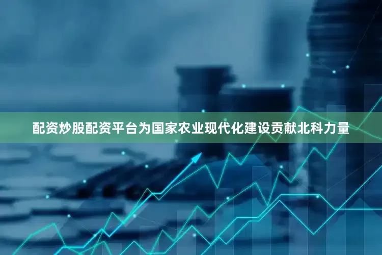 配资炒股配资平台为国家农业现代化建设贡献北科力量