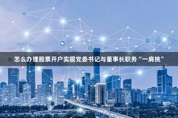 怎么办理股票开户实现党委书记与董事长职务“一肩挑”